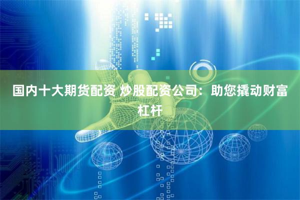 国内十大期货配资 炒股配资公司：助您撬动财富杠杆
