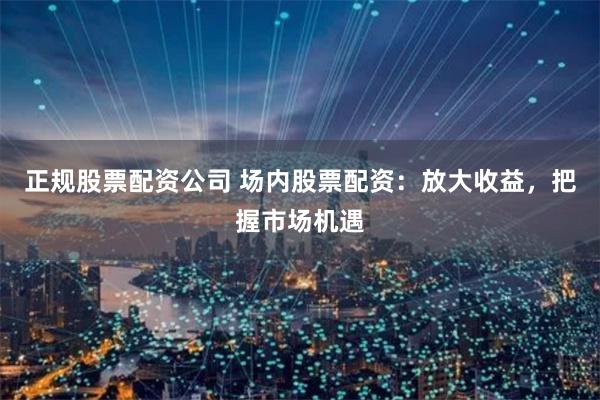 正规股票配资公司 场内股票配资：放大收益，把握市场机遇