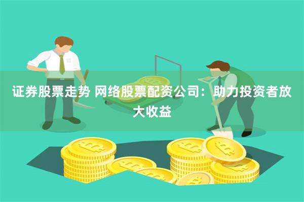 证券股票走势 网络股票配资公司：助力投资者放大收益