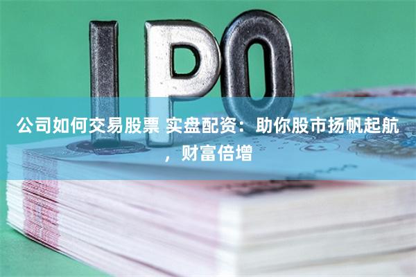 公司如何交易股票 实盘配资：助你股市扬帆起航，财富倍增