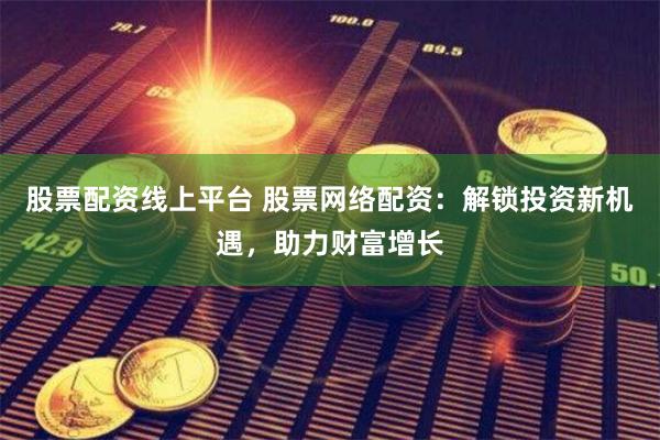 股票配资线上平台 股票网络配资：解锁投资新机遇，助力财富增长