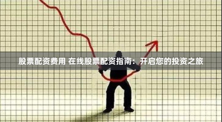 股票配资费用 在线股票配资指南：开启您的投资之旅